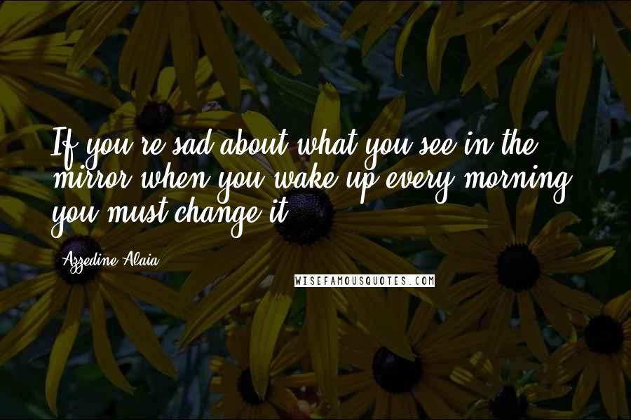 Azzedine Alaia Quotes: If you're sad about what you see in the mirror when you wake up every morning, you must change it.