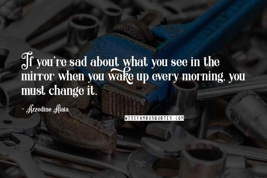 Azzedine Alaia Quotes: If you're sad about what you see in the mirror when you wake up every morning, you must change it.