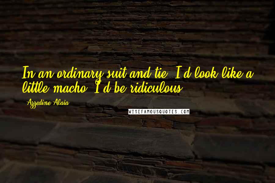 Azzedine Alaia Quotes: In an ordinary suit and tie, I'd look like a little macho. I'd be ridiculous.