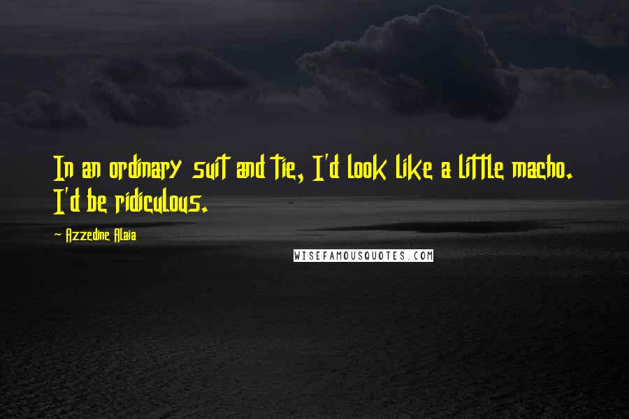 Azzedine Alaia Quotes: In an ordinary suit and tie, I'd look like a little macho. I'd be ridiculous.