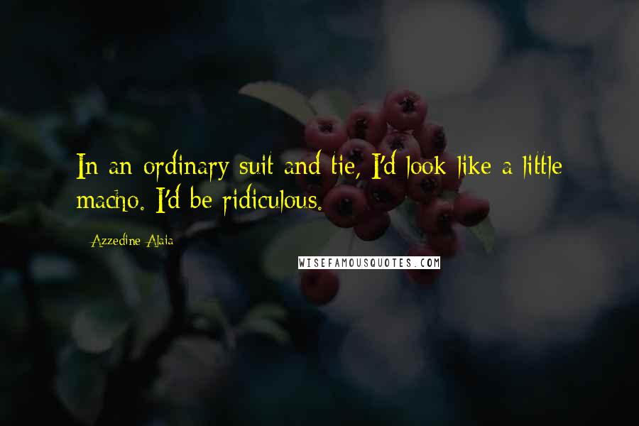 Azzedine Alaia Quotes: In an ordinary suit and tie, I'd look like a little macho. I'd be ridiculous.