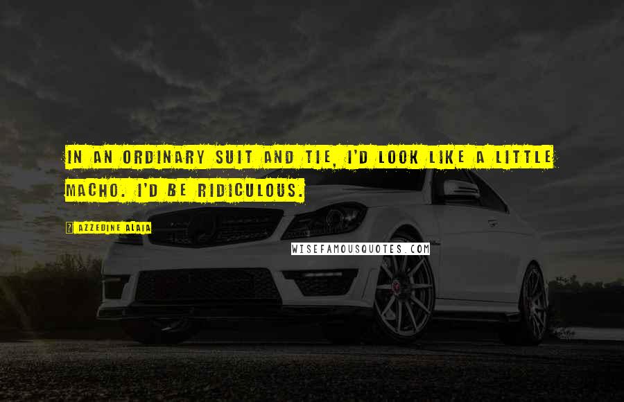 Azzedine Alaia Quotes: In an ordinary suit and tie, I'd look like a little macho. I'd be ridiculous.