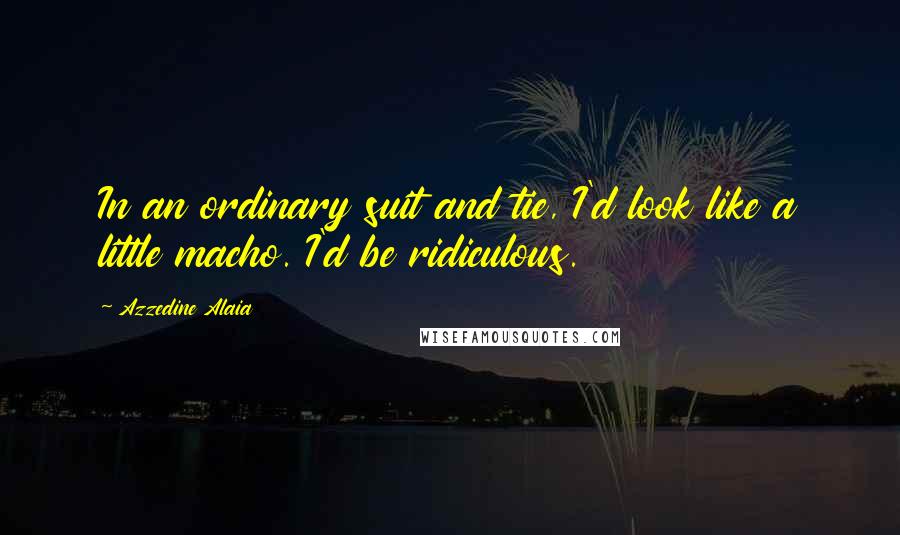 Azzedine Alaia Quotes: In an ordinary suit and tie, I'd look like a little macho. I'd be ridiculous.