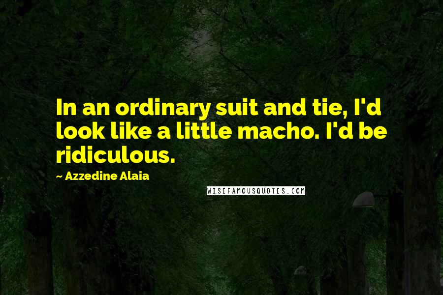 Azzedine Alaia Quotes: In an ordinary suit and tie, I'd look like a little macho. I'd be ridiculous.