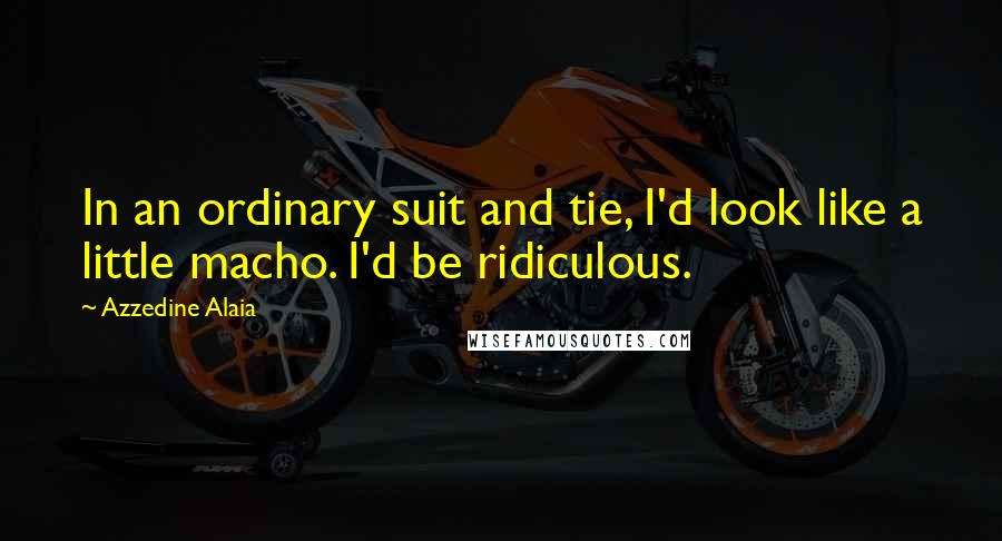 Azzedine Alaia Quotes: In an ordinary suit and tie, I'd look like a little macho. I'd be ridiculous.