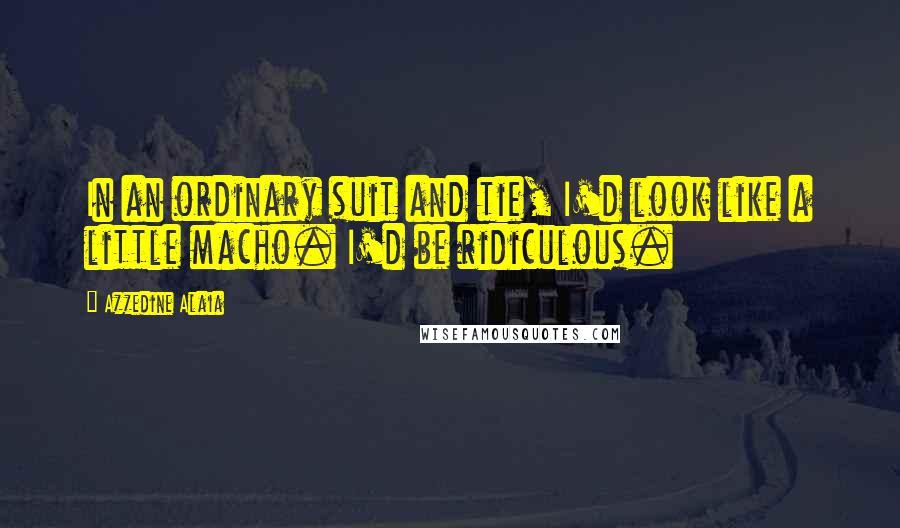 Azzedine Alaia Quotes: In an ordinary suit and tie, I'd look like a little macho. I'd be ridiculous.