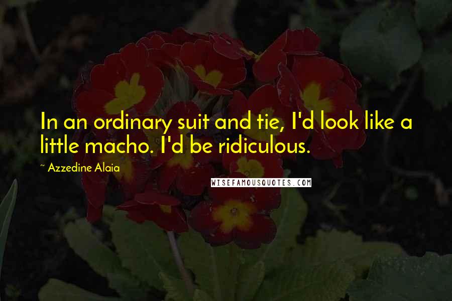 Azzedine Alaia Quotes: In an ordinary suit and tie, I'd look like a little macho. I'd be ridiculous.