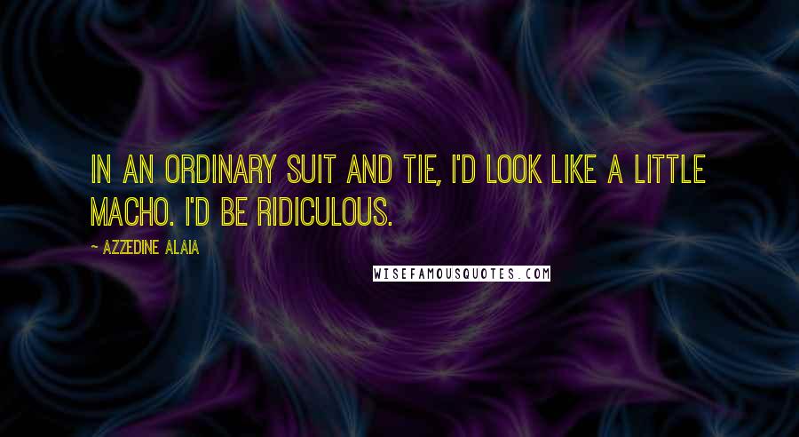 Azzedine Alaia Quotes: In an ordinary suit and tie, I'd look like a little macho. I'd be ridiculous.