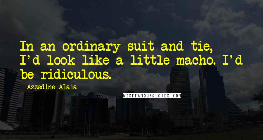 Azzedine Alaia Quotes: In an ordinary suit and tie, I'd look like a little macho. I'd be ridiculous.