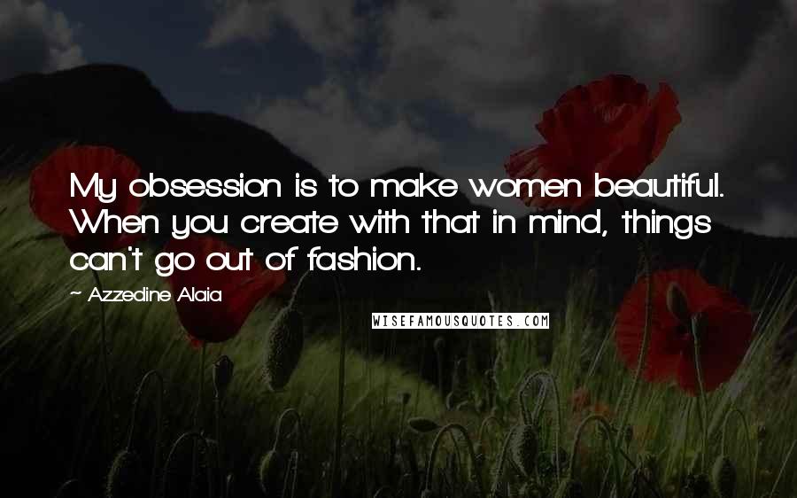 Azzedine Alaia Quotes: My obsession is to make women beautiful. When you create with that in mind, things can't go out of fashion.