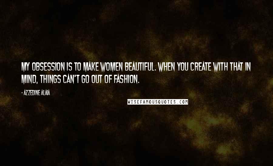 Azzedine Alaia Quotes: My obsession is to make women beautiful. When you create with that in mind, things can't go out of fashion.