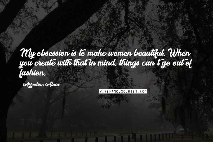 Azzedine Alaia Quotes: My obsession is to make women beautiful. When you create with that in mind, things can't go out of fashion.