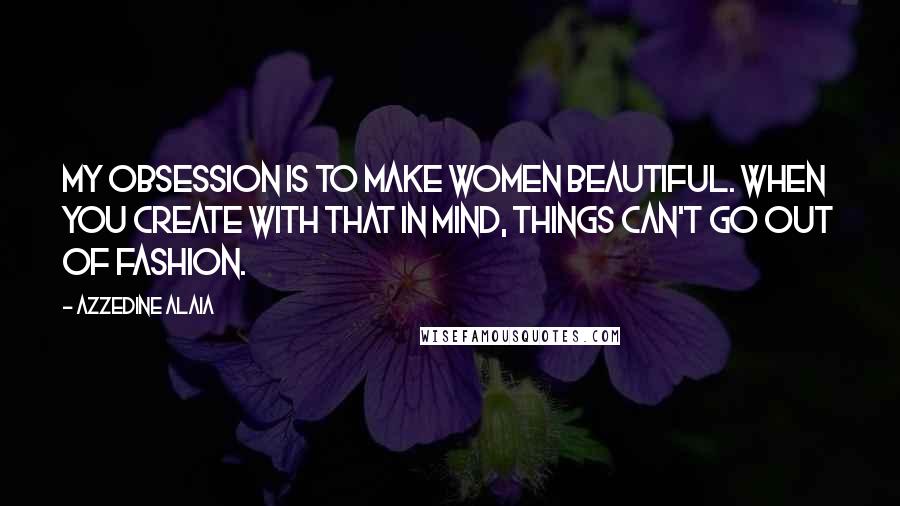 Azzedine Alaia Quotes: My obsession is to make women beautiful. When you create with that in mind, things can't go out of fashion.