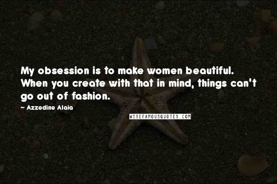 Azzedine Alaia Quotes: My obsession is to make women beautiful. When you create with that in mind, things can't go out of fashion.