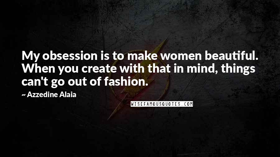 Azzedine Alaia Quotes: My obsession is to make women beautiful. When you create with that in mind, things can't go out of fashion.