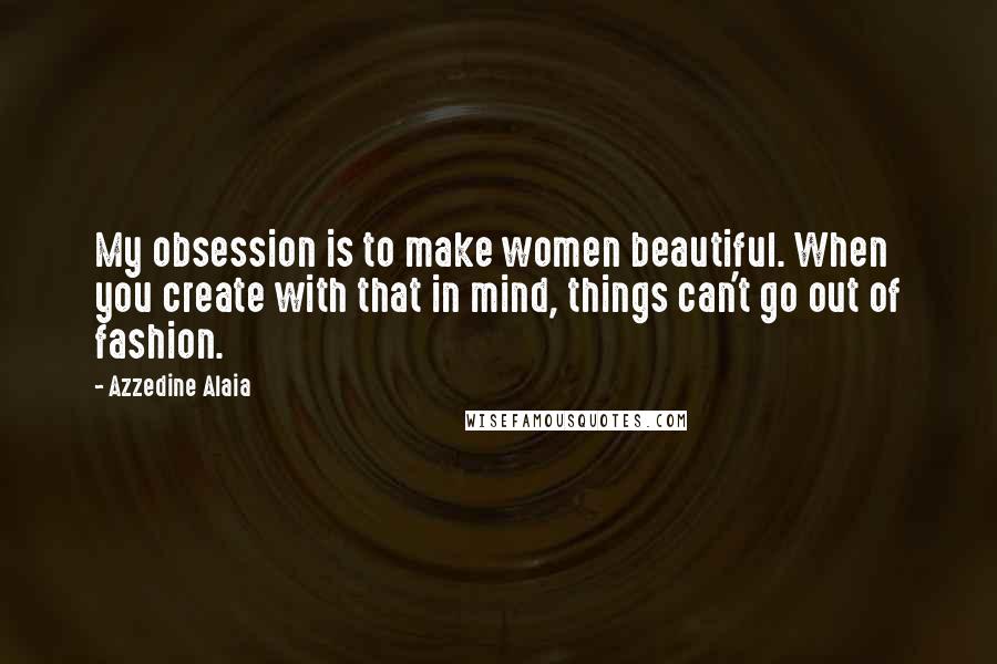 Azzedine Alaia Quotes: My obsession is to make women beautiful. When you create with that in mind, things can't go out of fashion.