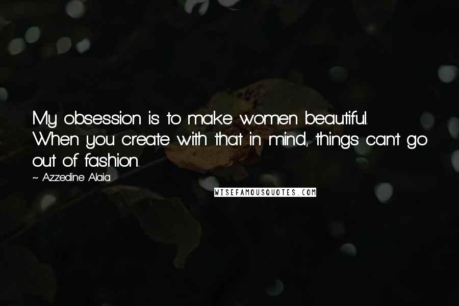 Azzedine Alaia Quotes: My obsession is to make women beautiful. When you create with that in mind, things can't go out of fashion.