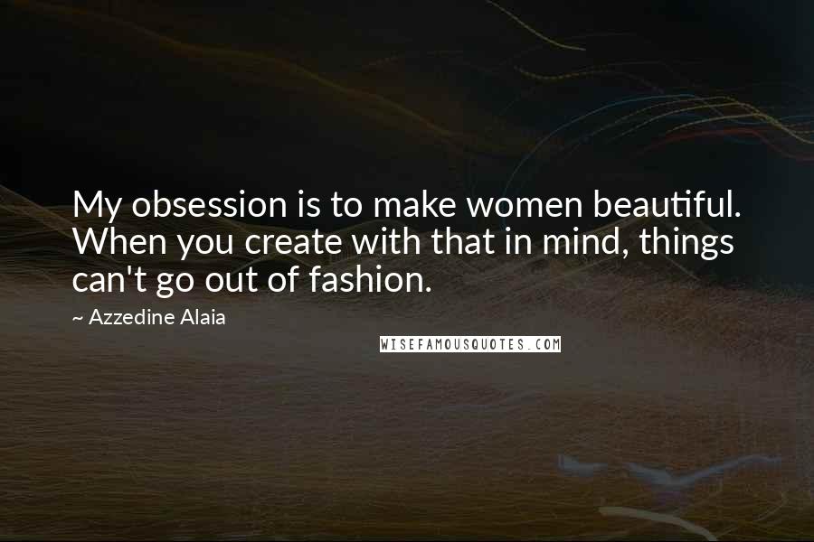Azzedine Alaia Quotes: My obsession is to make women beautiful. When you create with that in mind, things can't go out of fashion.