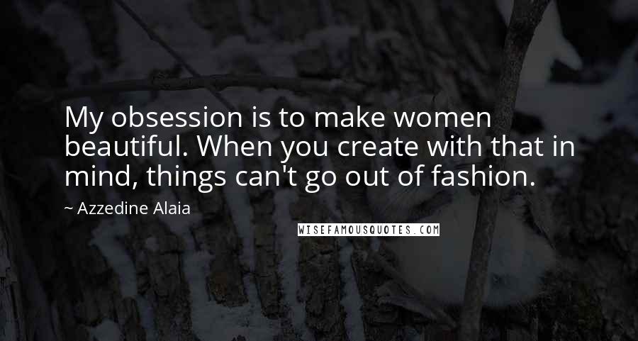 Azzedine Alaia Quotes: My obsession is to make women beautiful. When you create with that in mind, things can't go out of fashion.