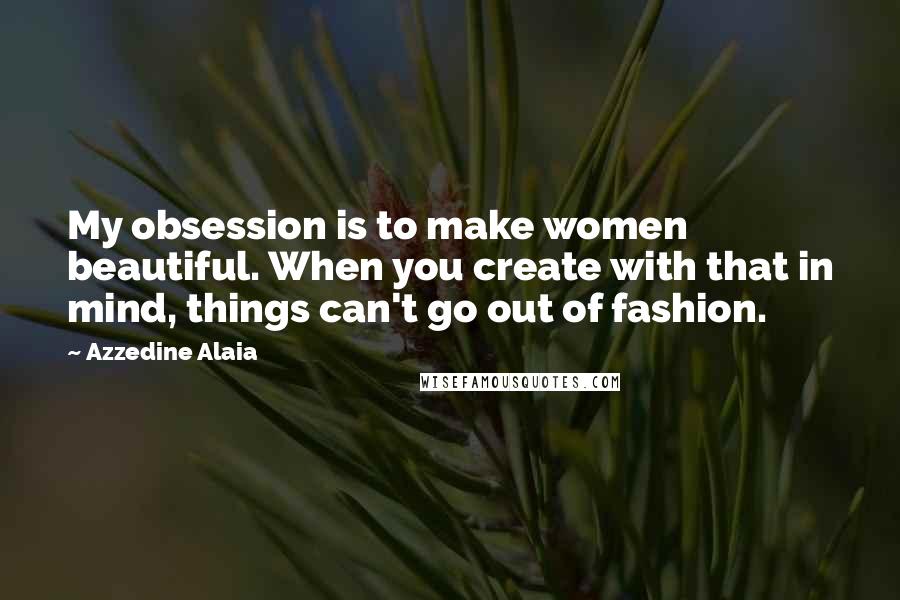 Azzedine Alaia Quotes: My obsession is to make women beautiful. When you create with that in mind, things can't go out of fashion.