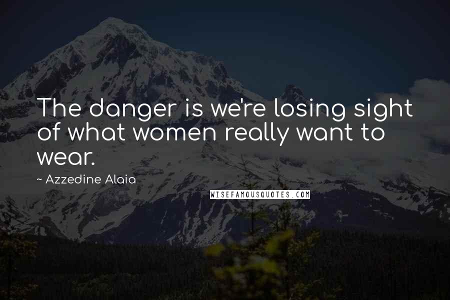 Azzedine Alaia Quotes: The danger is we're losing sight of what women really want to wear.
