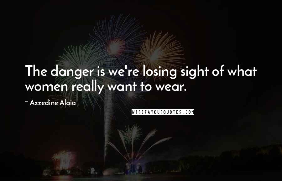 Azzedine Alaia Quotes: The danger is we're losing sight of what women really want to wear.