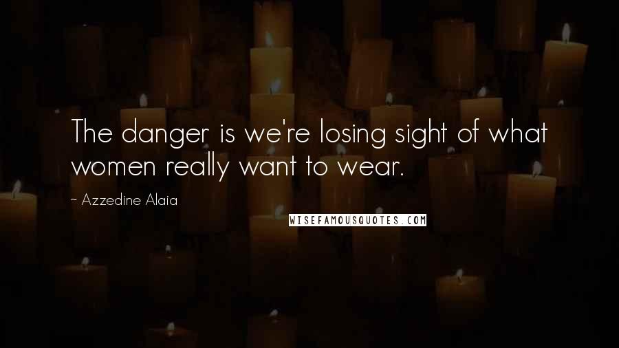 Azzedine Alaia Quotes: The danger is we're losing sight of what women really want to wear.