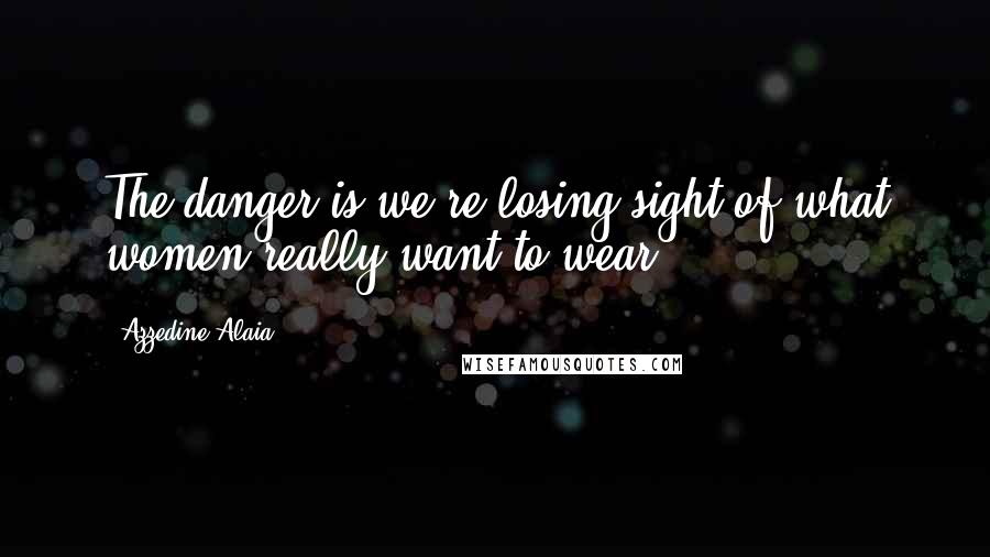 Azzedine Alaia Quotes: The danger is we're losing sight of what women really want to wear.