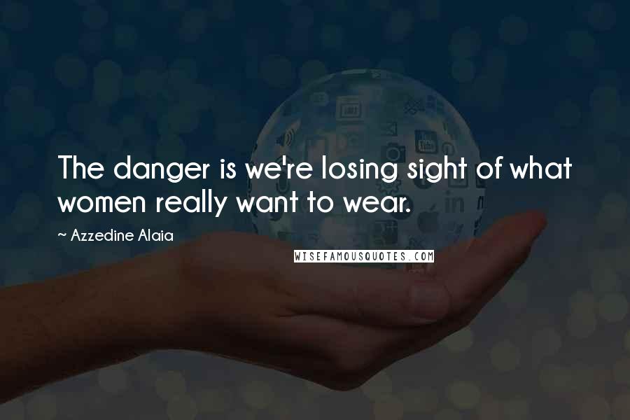 Azzedine Alaia Quotes: The danger is we're losing sight of what women really want to wear.