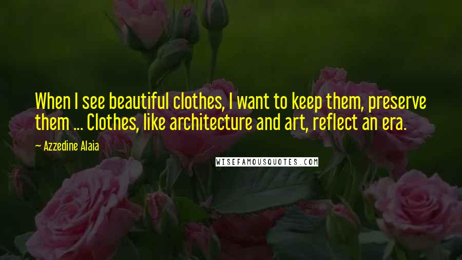 Azzedine Alaia Quotes: When I see beautiful clothes, I want to keep them, preserve them ... Clothes, like architecture and art, reflect an era.