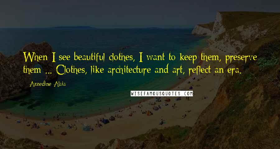 Azzedine Alaia Quotes: When I see beautiful clothes, I want to keep them, preserve them ... Clothes, like architecture and art, reflect an era.