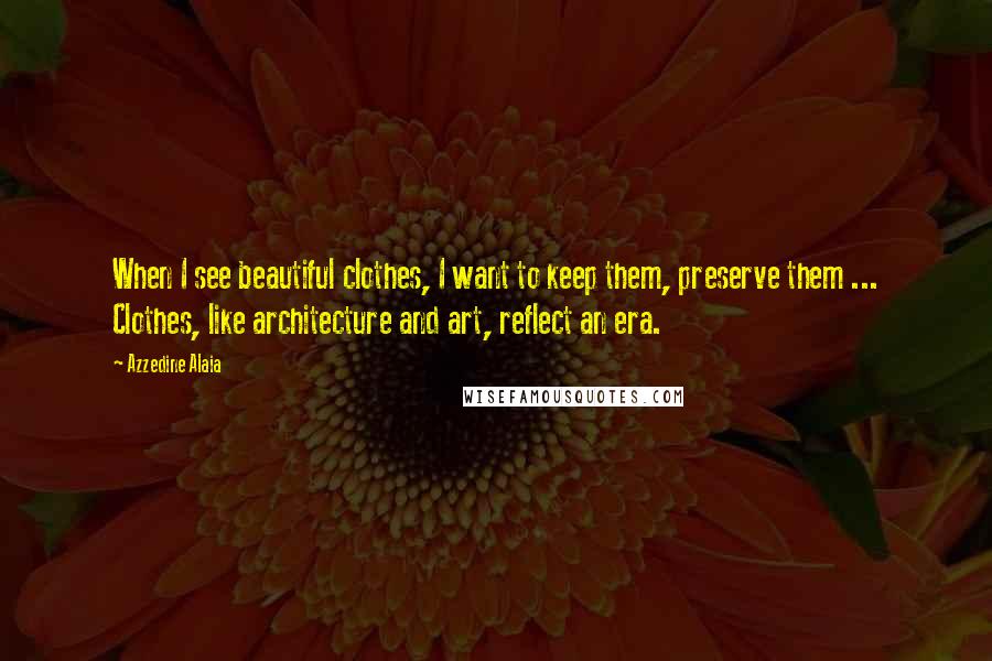 Azzedine Alaia Quotes: When I see beautiful clothes, I want to keep them, preserve them ... Clothes, like architecture and art, reflect an era.