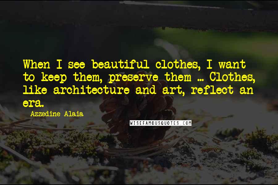 Azzedine Alaia Quotes: When I see beautiful clothes, I want to keep them, preserve them ... Clothes, like architecture and art, reflect an era.