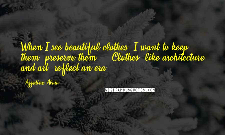 Azzedine Alaia Quotes: When I see beautiful clothes, I want to keep them, preserve them ... Clothes, like architecture and art, reflect an era.