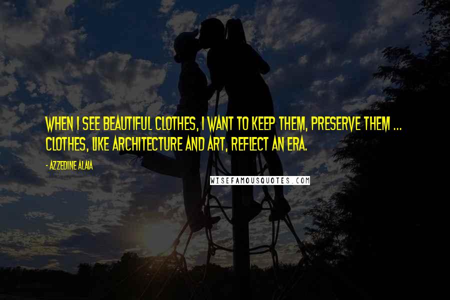 Azzedine Alaia Quotes: When I see beautiful clothes, I want to keep them, preserve them ... Clothes, like architecture and art, reflect an era.