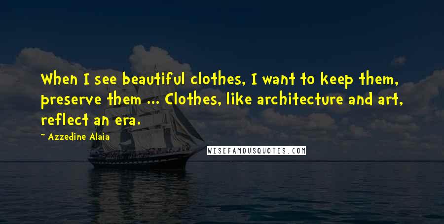 Azzedine Alaia Quotes: When I see beautiful clothes, I want to keep them, preserve them ... Clothes, like architecture and art, reflect an era.