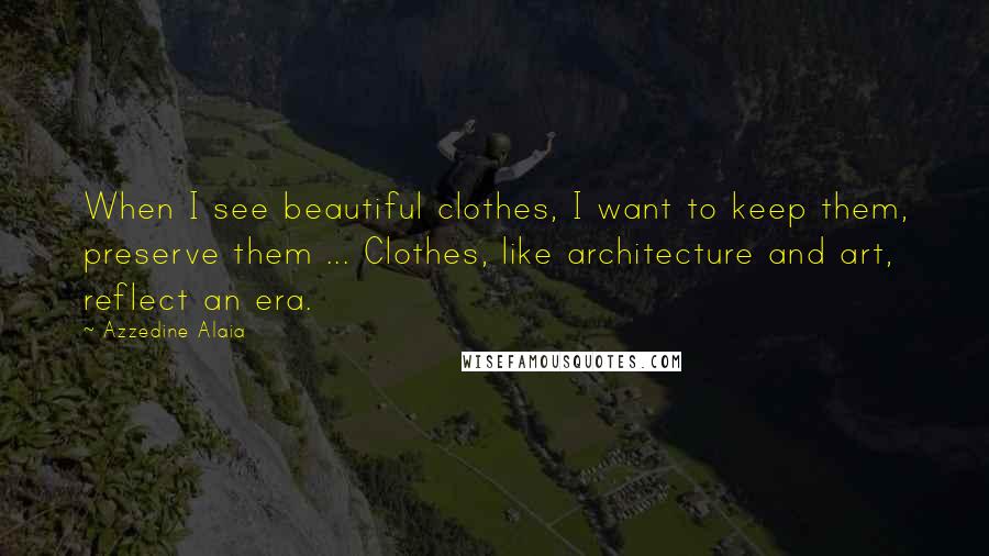 Azzedine Alaia Quotes: When I see beautiful clothes, I want to keep them, preserve them ... Clothes, like architecture and art, reflect an era.