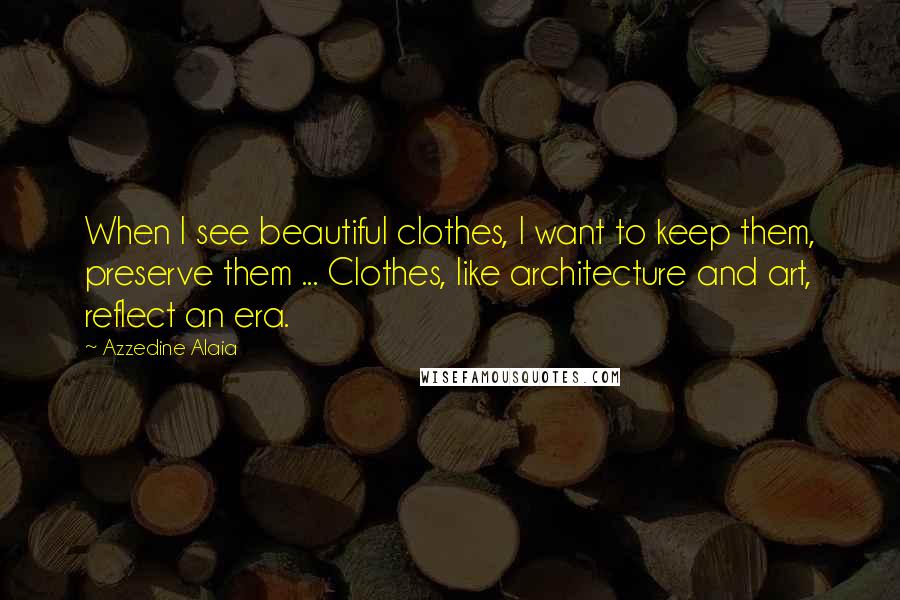 Azzedine Alaia Quotes: When I see beautiful clothes, I want to keep them, preserve them ... Clothes, like architecture and art, reflect an era.