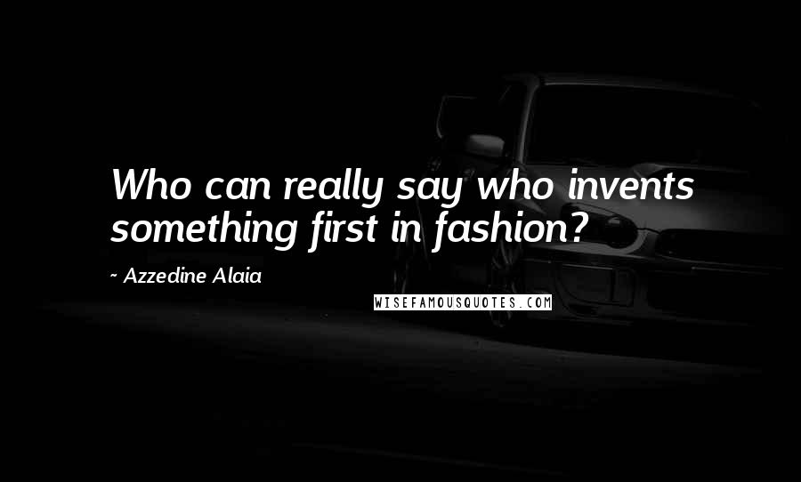 Azzedine Alaia Quotes: Who can really say who invents something first in fashion?