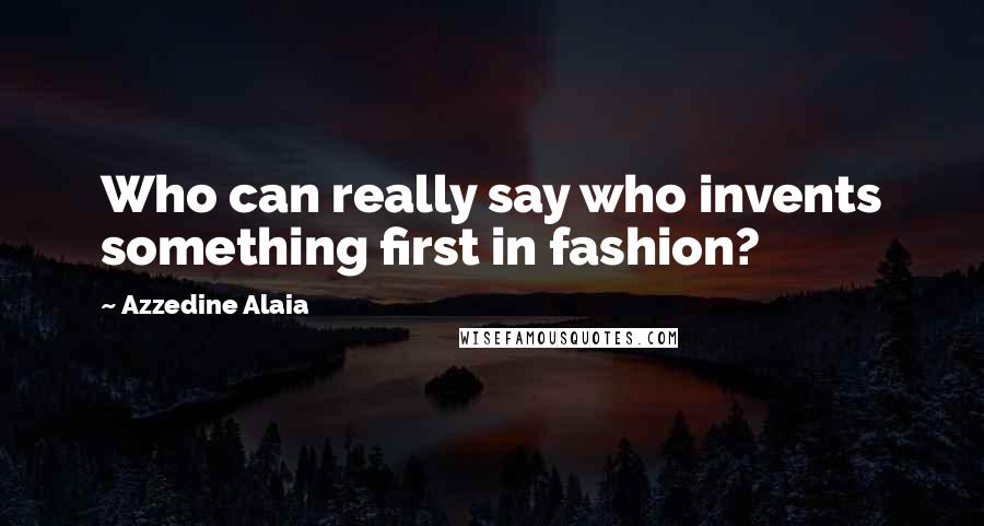 Azzedine Alaia Quotes: Who can really say who invents something first in fashion?