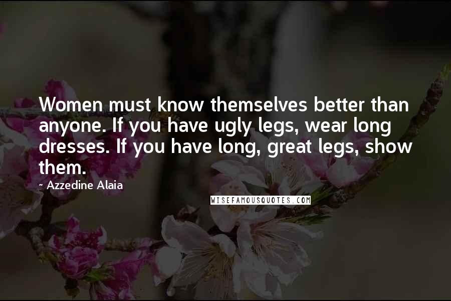 Azzedine Alaia Quotes: Women must know themselves better than anyone. If you have ugly legs, wear long dresses. If you have long, great legs, show them.