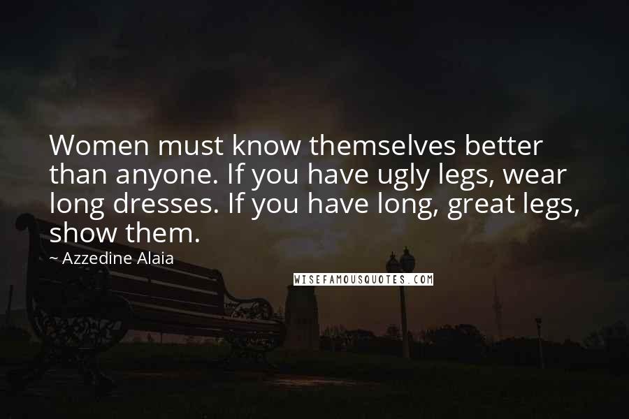 Azzedine Alaia Quotes: Women must know themselves better than anyone. If you have ugly legs, wear long dresses. If you have long, great legs, show them.