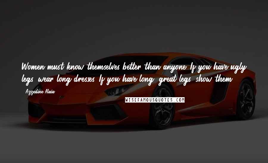 Azzedine Alaia Quotes: Women must know themselves better than anyone. If you have ugly legs, wear long dresses. If you have long, great legs, show them.