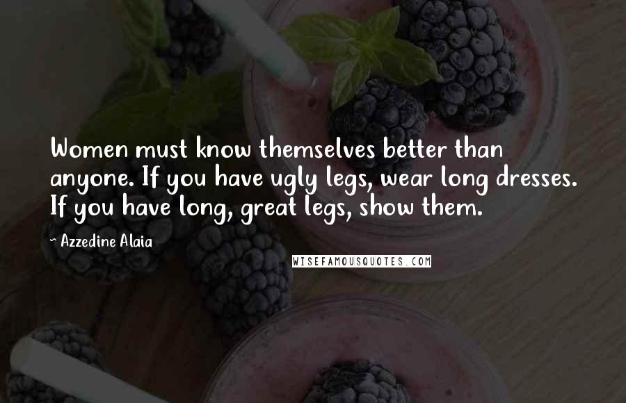 Azzedine Alaia Quotes: Women must know themselves better than anyone. If you have ugly legs, wear long dresses. If you have long, great legs, show them.