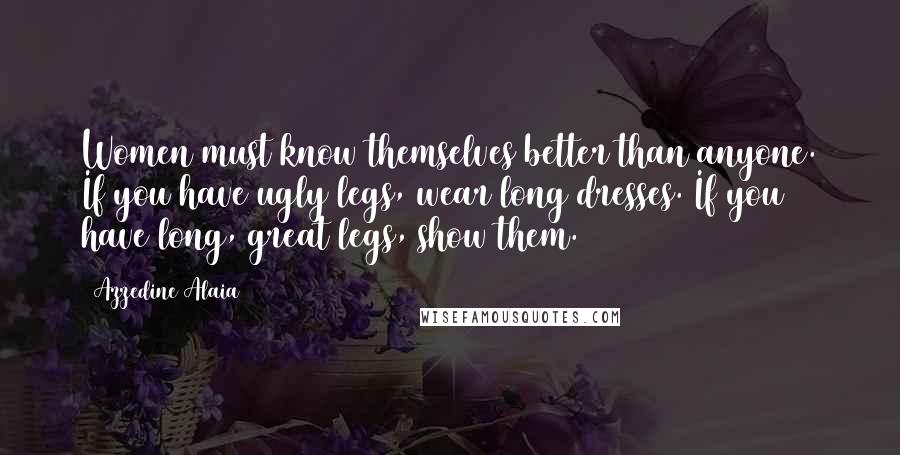 Azzedine Alaia Quotes: Women must know themselves better than anyone. If you have ugly legs, wear long dresses. If you have long, great legs, show them.