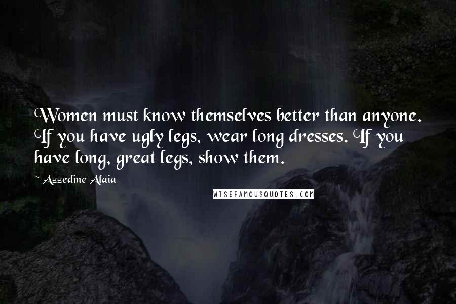 Azzedine Alaia Quotes: Women must know themselves better than anyone. If you have ugly legs, wear long dresses. If you have long, great legs, show them.