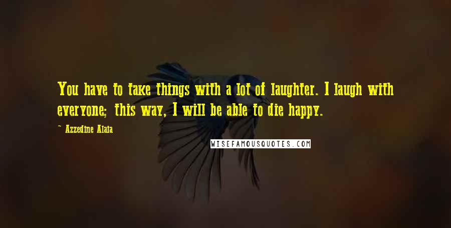 Azzedine Alaia Quotes: You have to take things with a lot of laughter. I laugh with everyone; this way, I will be able to die happy.