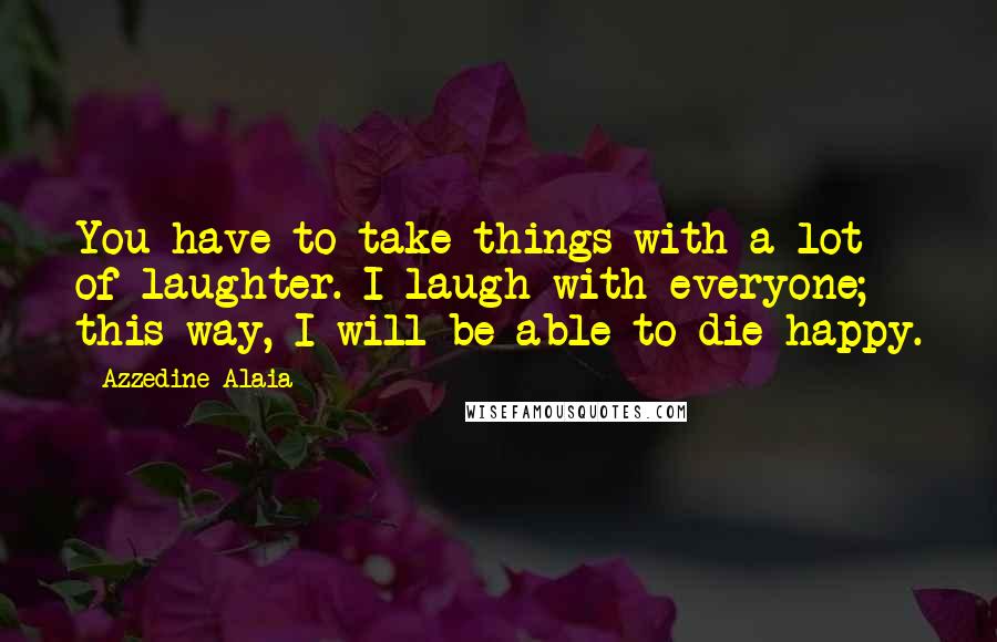 Azzedine Alaia Quotes: You have to take things with a lot of laughter. I laugh with everyone; this way, I will be able to die happy.