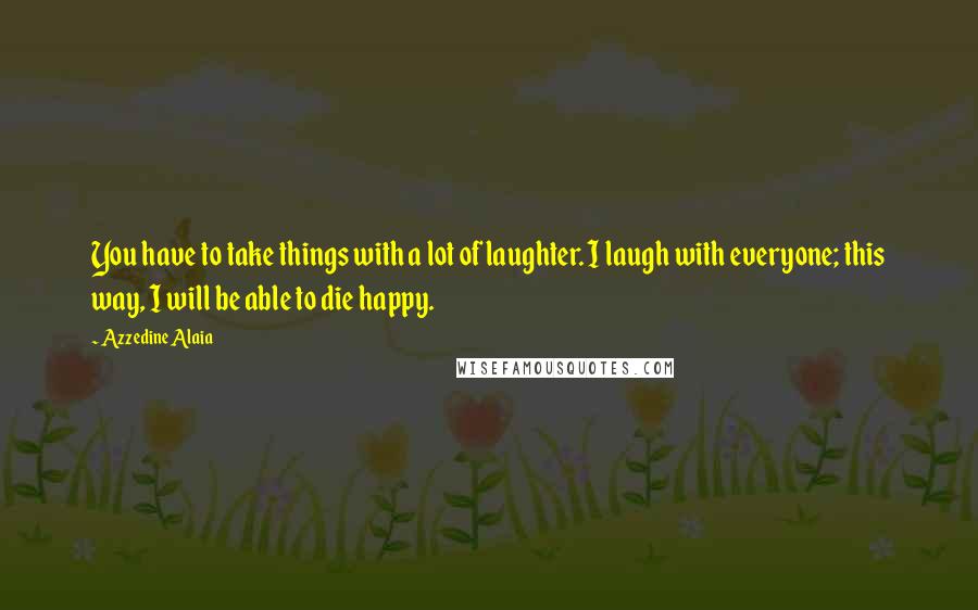 Azzedine Alaia Quotes: You have to take things with a lot of laughter. I laugh with everyone; this way, I will be able to die happy.