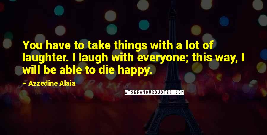 Azzedine Alaia Quotes: You have to take things with a lot of laughter. I laugh with everyone; this way, I will be able to die happy.